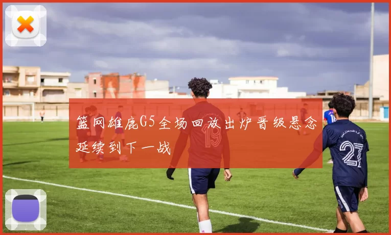 篮网雄鹿G5全场回放出炉晋级悬念延续到下一战