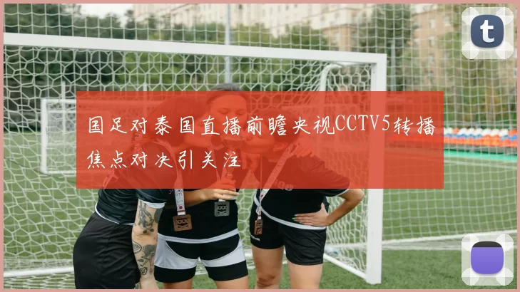 国足对泰国直播前瞻央视CCTV5转播焦点对决引关注