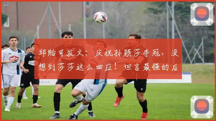 邱贻可发文：庆祝孙颖莎夺冠，没想到莎莎这么回应！坦言最强的后盾