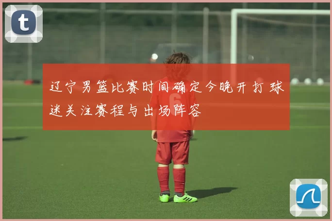 辽宁男篮比赛时间确定今晚开打 球迷关注赛程与出场阵容