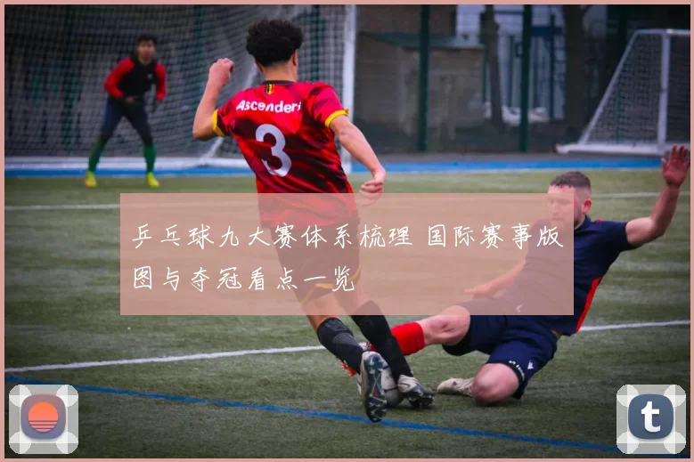 乒乓球九大赛体系梳理 国际赛事版图与夺冠看点一览