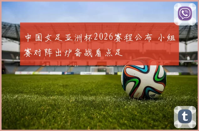 中国女足亚洲杯2026赛程公布 小组赛对阵出炉备战看点足