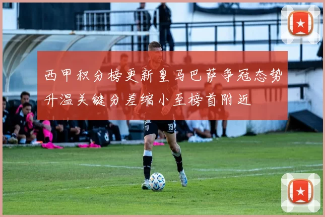 西甲积分榜更新皇马巴萨争冠态势升温关键分差缩小至榜首附近