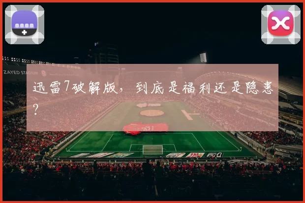 迅雷7破解版，到底是福利还是隐患？