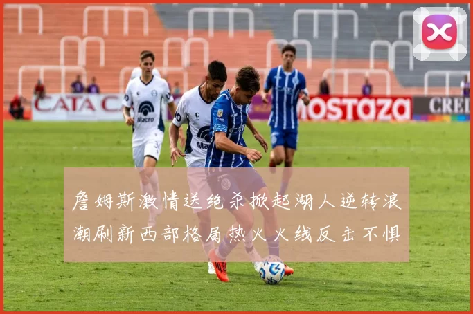 詹姆斯激情送绝杀掀起湖人逆转浪潮刷新西部格局热火火线反击不惧