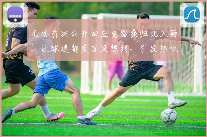 足协首次公开回应克雷桑归化入籍！让球迷都直言没想到，引发热议
