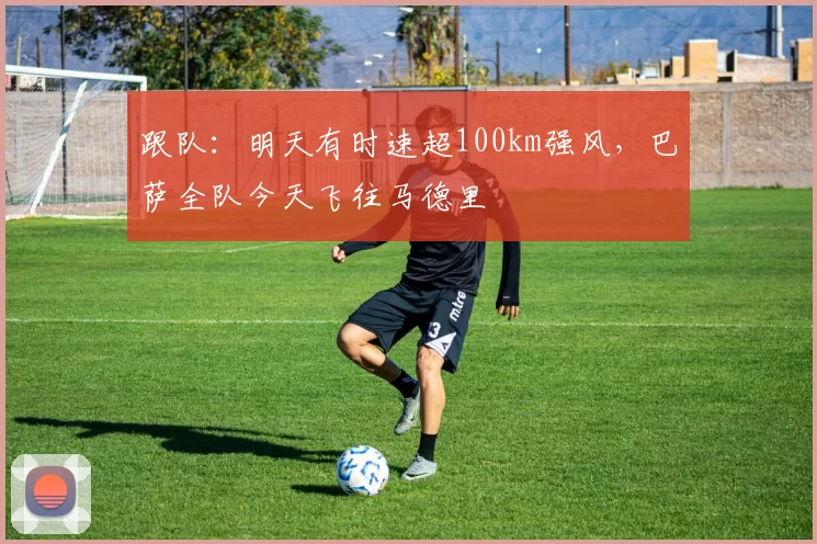跟队：明天有时速超100km强风，巴萨全队今天飞往马德里